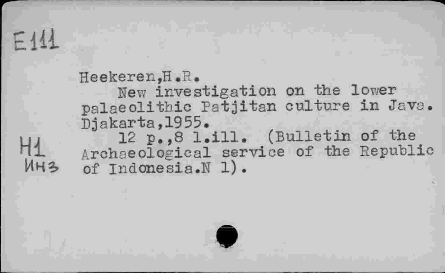 ﻿Elli
Hl Пні
Heekeren,H «R.
New investigation on the lower palaeolithic Patjitan culture in Java. Djakarta,1955.
12 p.,8 l.ill. (Bulletin of the. Archaeological service of the Republic of indonesia.N 1).